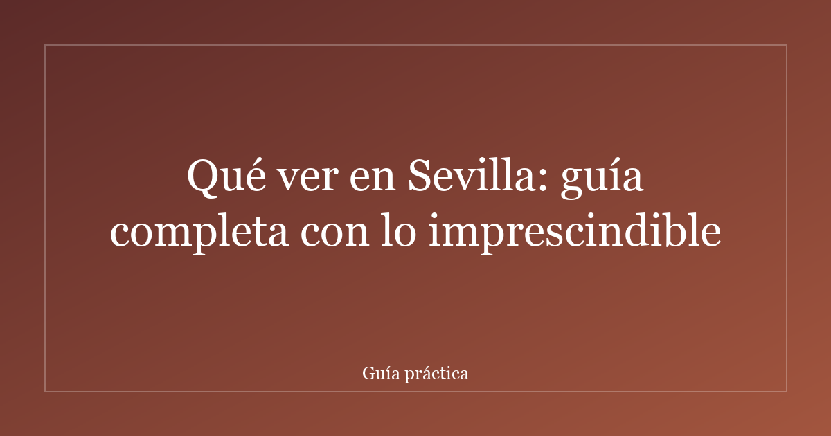Qué ver en Sevilla: guía completa con lo imprescindible